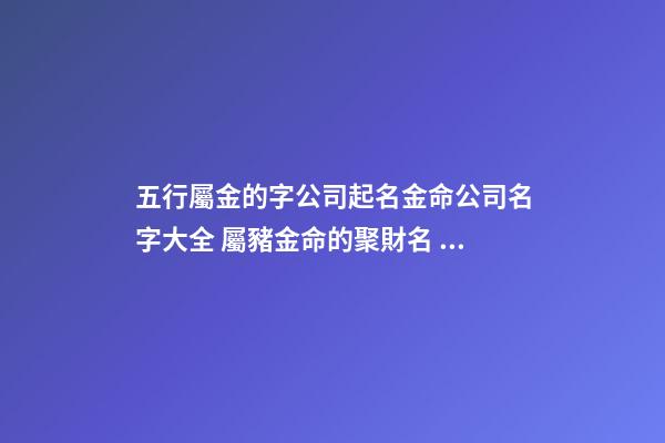 五行屬金的字公司起名金命公司名字大全 屬豬金命的聚財名，屬豬的金命人給公司起什么名字好